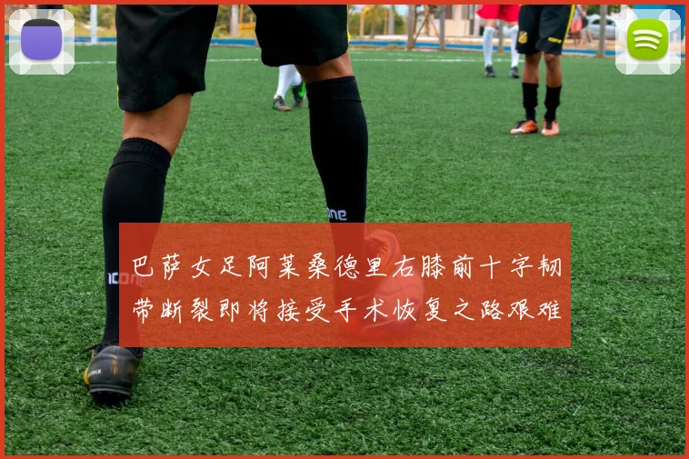 巴萨女足阿莱桑德里右膝前十字韧带断裂即将接受手术恢复之路艰难