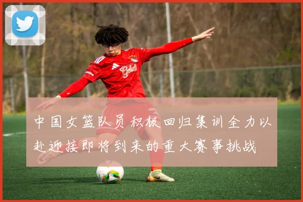 中国女篮队员积极回归集训全力以赴迎接即将到来的重大赛事挑战