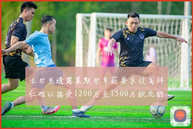 法尔克透露莱默尔年薪要求过高拜仁难以接受1200万至1500万欧元的报价