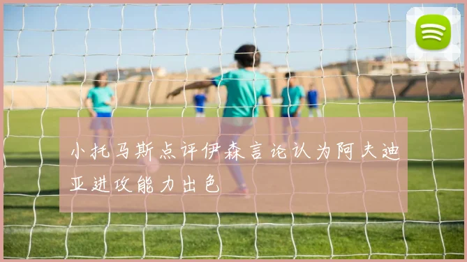小托马斯点评伊森言论认为阿夫迪亚进攻能力出色