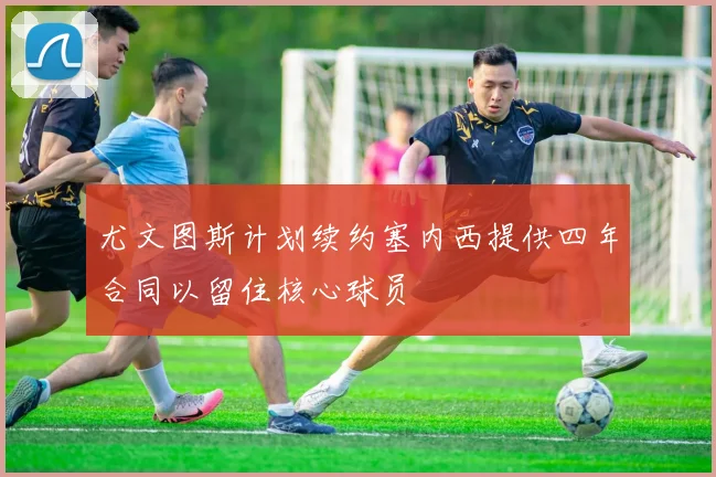 尤文图斯计划续约塞内西提供四年合同以留住核心球员